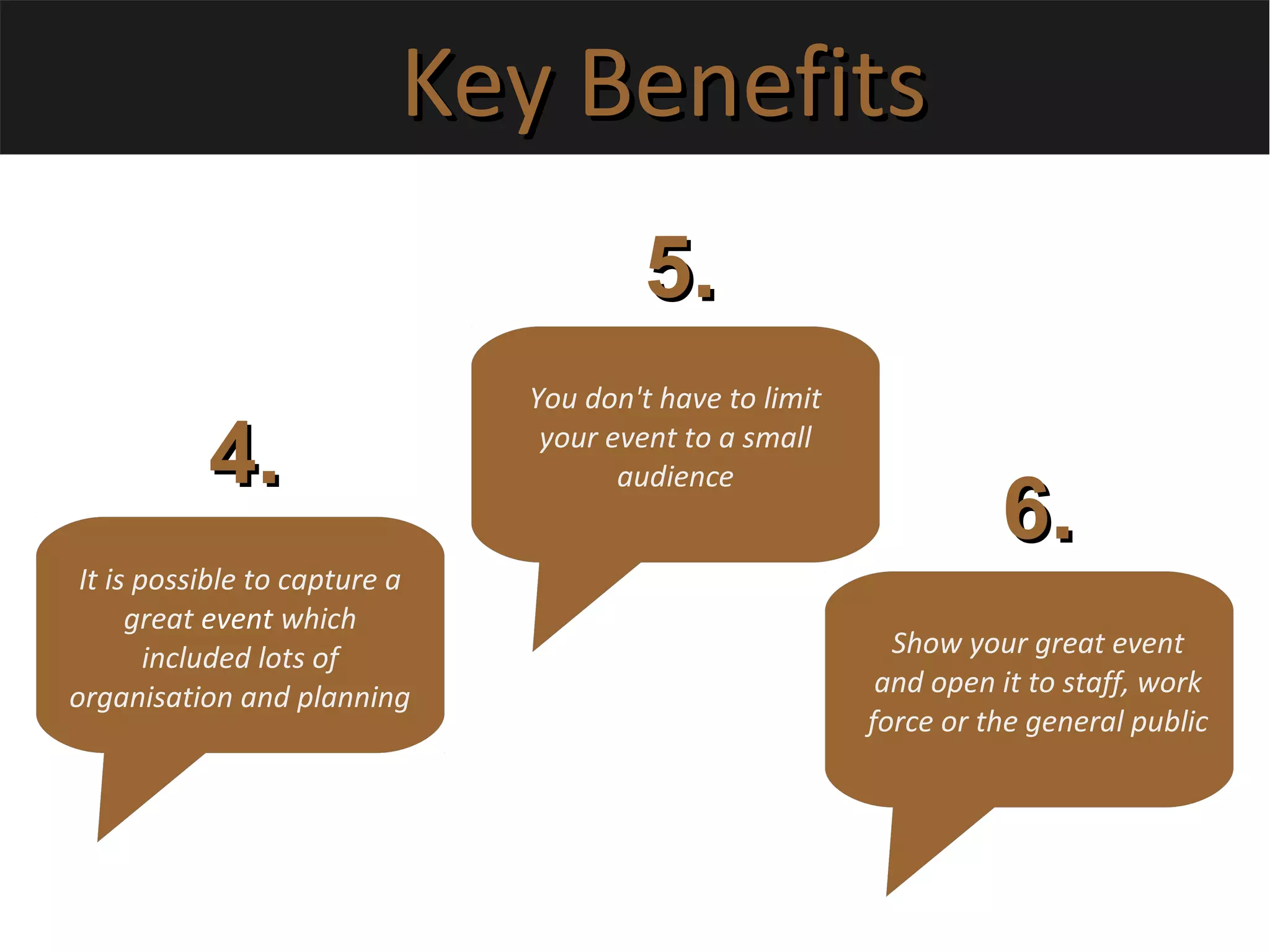 Key BenefitsKey Benefits
It is possible to capture a
great event which
included lots of
organisation and planning
4.4.
5.5.
6.6.
You don't have to limit
your event to a small
audience
Show your great event
and open it to staff, work
force or the general public
 