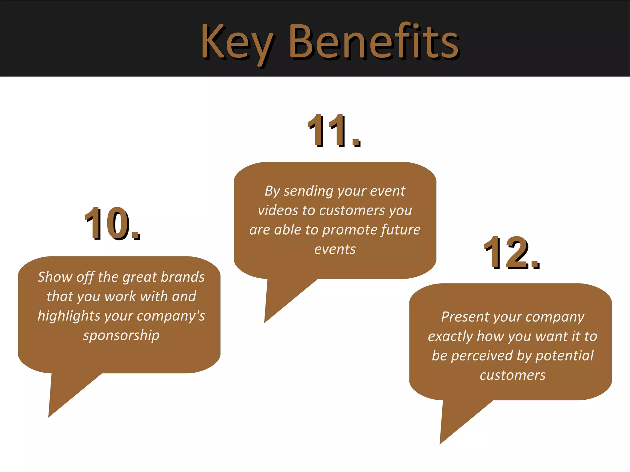 Key BenefitsKey Benefits
Show off the great brands
that you work with and
highlights your company's
sponsorship
10.10.
11.11.
12.12.
By sending your event
videos to customers you
are able to promote future
events
Present your company
exactly how you want it to
be perceived by potential
customers
 