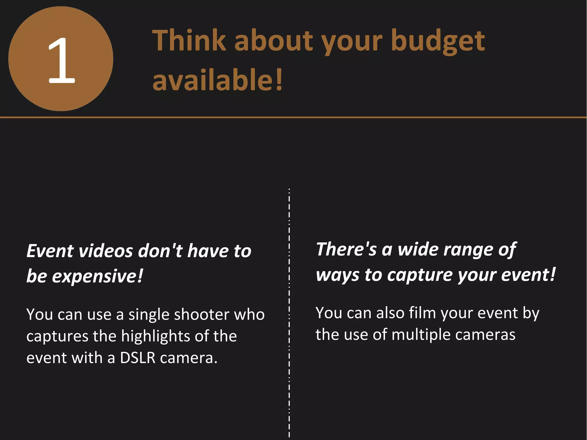 1 Think about your budget
available!
Event videos don't have to
be expensive!
You can use a single shooter who
captures the highlights of the
event with a DSLR camera.
There's a wide range of
ways to capture your event!
You can also film your event by
the use of multiple cameras
 