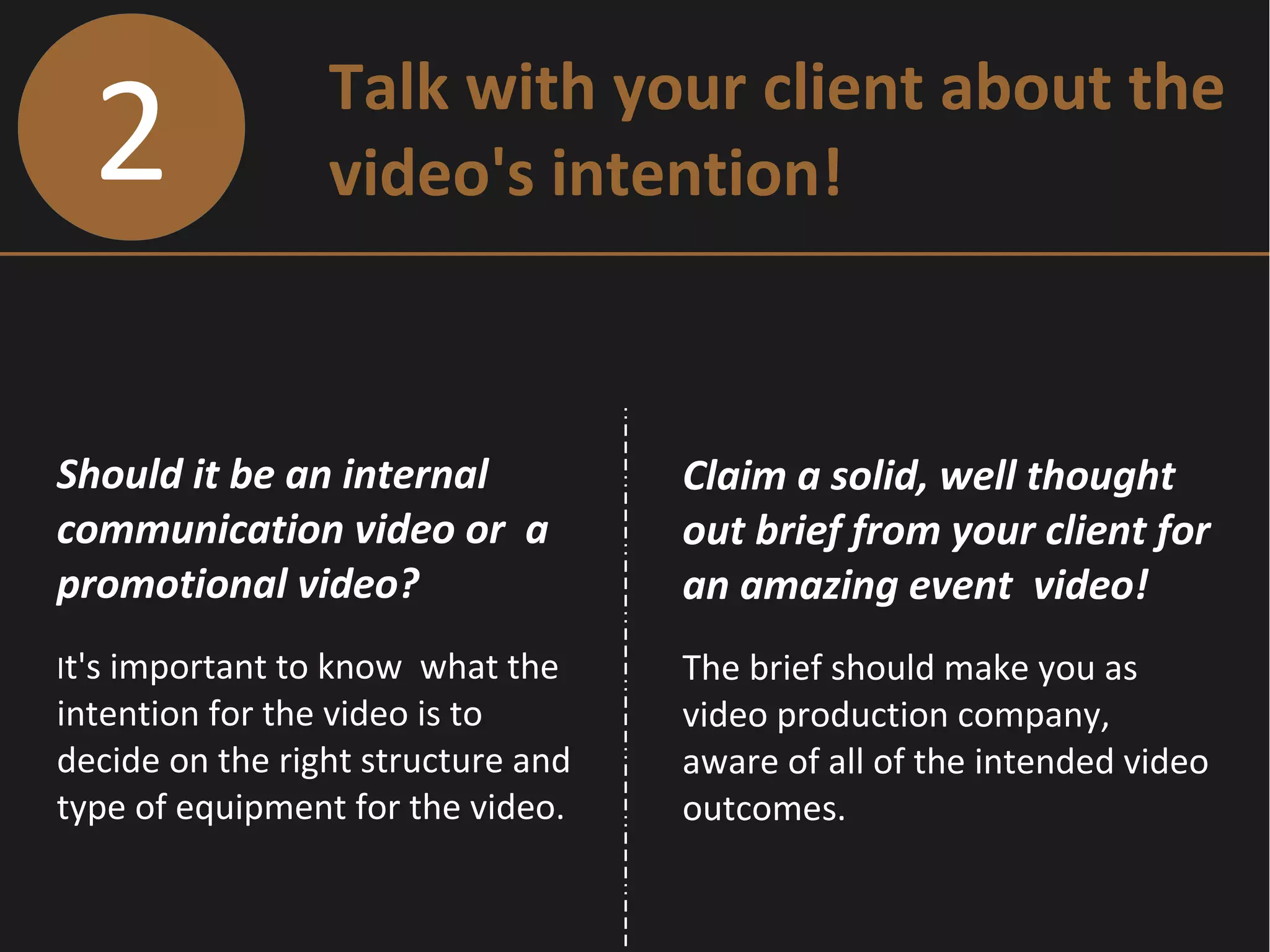 2 Talk with your client about the
video's intention!
Should it be an internal
communication video or a
promotional video?
It's important to know what the
intention for the video is to
decide on the right structure and
type of equipment for the video.
Claim a solid, well thought
out brief from your client for
an amazing event video!
The brief should make you as
video production company,
aware of all of the intended video
outcomes.
 