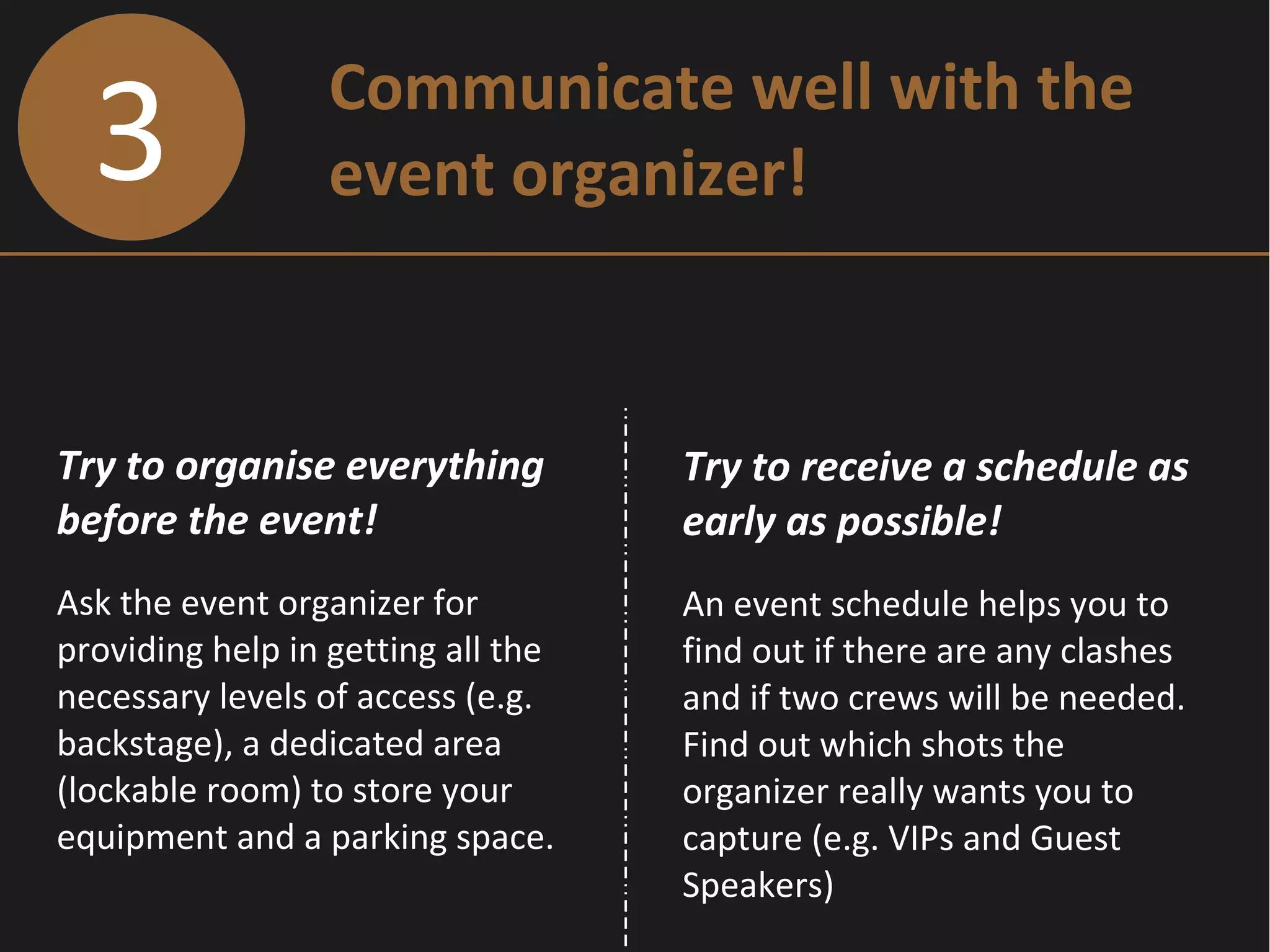 3 Communicate well with the
event organizer!
Try to organise everything
before the event!
Ask the event organizer for
providing help in getting all the
necessary levels of access (e.g.
backstage), a dedicated area
(lockable room) to store your
equipment and a parking space.
Try to receive a schedule as
early as possible!
An event schedule helps you to
find out if there are any clashes
and if two crews will be needed.
Find out which shots the
organizer really wants you to
capture (e.g. VIPs and Guest
Speakers)
 