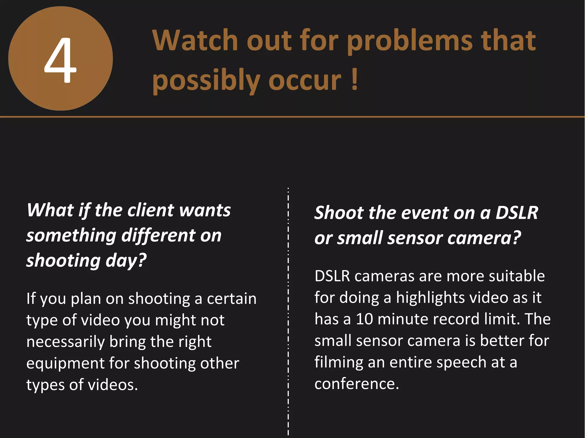 4 Watch out for problems that
possibly occur !
What if the client wants
something different on
shooting day?
If you plan on shooting a certain
type of video you might not
necessarily bring the right
equipment for shooting other
types of videos.
Shoot the event on a DSLR
or small sensor camera?
DSLR cameras are more suitable
for doing a highlights video as it
has a 10 minute record limit. The
small sensor camera is better for
filming an entire speech at a
conference.
 