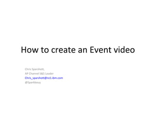 How to create an Event video
Chris Sparshott,
AP Channel S&S Leader
Chris_sparshott@nz1.ibm.com
@Sparkbouy
 