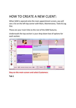 HOW TO CREATE A NEW CLIENT:
When SAM is opened onto the main appointment screen, you will
see a list on the left top corner with Main, Maintenance, Tools & Log
Out.
These are your main links to the rest of the SAM features.
Underneath the top section is your drop down box of options for
each section.




Stay on the main screen and select Customers
Tab 1
 