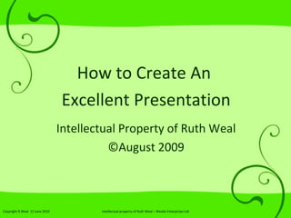 How to Create An  Excellent Presentation Intellectual Property of Ruth Weal © August 2009 