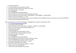  Click CREATE WEB APP
 In a few moments your web app will be created
 Go to WEB SITES (by choosing in the toolbar on the left)
 Select your web app, i.e: test-ezzev
 Go to DASHBOARD
 Click on DOWNLOAD THE PUBLISH PROFILE
 Save the profile on your disk, please remember where you saved it.
 Click (on the bottom of the screen): NEW -> DATA SERVICES -> SQL DATABASE -> CUSTOM CREATE
 Choose the name of the database, i.e.: TEST
 Choose a subscription (your subscription will be chosen by default), choose the BASIC service tier, choose your server and click COMPLETE
 In few moments your database will be created
Online preparations (for a copy of an existing game, with all data like: questions, augmentations, texts):
 Go to http://manage.windowsazure.com/
 Log in with your Azure credentials
 Click (on the bottom of the screen): NEW -> COMPUTE -> WEB APP -> QUICK CREATE
 Choose a URL, for instance: test2-ezzev.azurewebsites.net
 Choose an app service plan
 Click CREATE WEB APP
 In a few moments your web app will be created
 Go to WEB SITES (by choosing in toolbar on the left)
 Select your web app, i.e: test-ezzev
 Go to DASHBOARD
 Click on DOWNLOAD THE PUBLISH PROFILE
 Save the profile on your disk, please remember where you saved it.
 Go to SQL DATABASES (by choosing in toolbar on the left)
 Chose an existing database with the game, i.e. ID-EYE
 Click COPY (on the bottom of the screen)
 Choose the name for the copy of the database, i.e. TEST2
 Choose a server and click COMPLETE
 In few moments your database will be created
 