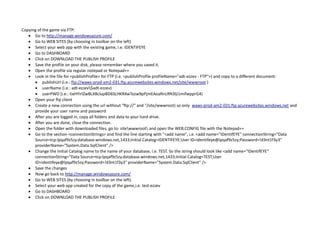 Copying of the game via FTP:
 Go to http://manage.windowsazure.com/
 Go to WEB SITES (by choosing in toolbar on the left)
 Select your web app with the existing game, i.e. IDENTIFEYE
 Go to DASHBOARD
 Click on DOWNLOAD THE PUBLISH PROFILE
 Save the profile on your disk, please remember where you saved it.
 Open the profile via regular notepad or Notepad++
 Look in the file for <publishProfile> for FTP (i.e. <publishProfile profileName="adt-ezzev - FTP">) and copy to a different document:
 publishUrl (i.e.: ftp://waws-prod-am2-031.ftp.azurewebsites.windows.net/site/wwwroot )
 userName (i.e.: adt-ezzev$adt-ezzev)
 userPWD (i.e.: tixHYirlZwBLXBclupBD6SLHKRXwTozw9pPjmEAoaRnLRN3lji1mifwpprG4)
 Open your ftp client
 Create a new connection using the url without "ftp://" and "/site/wwwroot) so only waws-prod-am2-031.ftp.azurewebsites.windows.net and
provide your user name and password
 After you are logged in, copy all folders and data to your hard drive.
 After you are done, close the connection.
 Open the folder with downloaded files, go to: sitewwwroot and open the WEB.CONFIG file with the Notepad++
 Go to the section <connectionStrings> and find the line starting with "<add name", i.e. <add name="IDentifEYE" connectionString="Data
Source=tcp:lpqaf9z5zy.database.windows.net,1433;Initial Catalog=IDENTIFEYE;User ID=identifeye@lpqaf9z5zy;Password=!d3nt1f3y3"
providerName="System.Data.SqlClient" />
 Change the Initial Catalog name to the name of your database, i.e. TEST. So the string should look like <add name="IDentifEYE"
connectionString="Data Source=tcp:lpqaf9z5zy.database.windows.net,1433;Initial Catalog=TEST;User
ID=identifeye@lpqaf9z5zy;Password=!d3nt1f3y3" providerName="System.Data.SqlClient" />
 Save the changes
 Now go back to http://manage.windowsazure.com/
 Go to WEB SITES (by choosing in toolbar on the left)
 Select your web app created for the copy of the game,i.e. test-ezzev
 Go to DASHBOARD
 Click on DOWNLOAD THE PUBLISH PROFILE
 