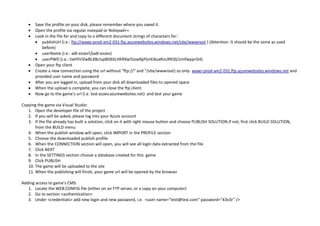  Save the profile on your disk, please remember where you saved it.
 Open the profile via regular notepad or Notepad++
 Look in the file for and copy to a different document strings of characters for:
 publishUrl (i.e.: ftp://waws-prod-am2-031.ftp.azurewebsites.windows.net/site/wwwroot ) (Attention. It should be the same as used
before)
 userName (i.e.: adt-ezzev$adt-ezzev)
 userPWD (i.e.: tixHYirlZwBLXBclupBD6SLHKRXwTozw9pPjmEAoaRnLRN3lji1mifwpprG4)
 Open your ftp client
 Create a new connection using the url without "ftp://" and "/site/wwwroot) so only waws-prod-am2-031.ftp.azurewebsites.windows.net and
provided user name and password
 After you are logged in, upload from your disk all downloaded files to opened space
 When the upload is complete, you can close the ftp client.
 Now go to the game's url (i.e. test-ezzev.azurewebsites.net) and test your game
Copying the game via Visual Studio:
1. Open the developer file of the project
2. If you will be asked, please log into your Azure account
3. If the file already has built a solution, click on it with right mouse button and choose PUBLISH SOLUTION.If not, first click BUILD SOLUTION,
from the BUILD menu
4. When the publish window will open, click IMPORT in the PROFILE section
5. Choose the downloaded publish profile
6. When the CONNECTION section will open, you will see all login data extracted from the file.
7. Click NEXT
8. In the SETTINGS section choose a database created for this game
9. Click PUBLISH
10. The game will be uploaded to the site
11. When the publishing will finish, your game url will be opened by the browser
Adding access to game's CMS:
1. Locate the WEB.CONFIG file (either on an FTP server, or a copy on your computer)
2. Go to section <authentication>
3. Under <credentials> add new login and new password, i.e. <user name="test@test.com" password="43v3r" />
 