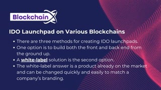 There are three methods for creating IDO launchpads.
One option is to build both the front and back end from
the ground up.
A white-label solution is the second option.
The white-label answer is a product already on the market
and can be changed quickly and easily to match a
company’s branding.
IDO Launchpad on Various Blockchains