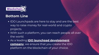 Bottom Line
IDO Launchpads are here to stay and are the best
way to raise money for real-world and crypto
projects.
With such a platform, you can reach people all over
the world.
As a leading IDO launchpad development
company, we ensure that you create the IDO
platform on the blockchain of your choice.