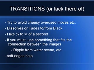 TRANSITIONS (or lack there of)

- Try to avoid cheesy overused moves etc.
- Dissolves or Fades to/from Black
- I like ¼ to ¾ of a second
- If you must, use something that fits the
   connection between the images
   - Ripple from water scene, etc.
- soft edges help
 