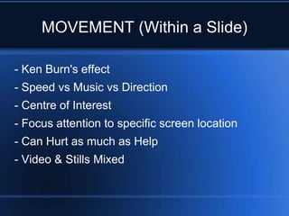 MOVEMENT (Within a Slide)

- Ken Burn's effect
- Speed vs Music vs Direction
- Centre of Interest
- Focus attention to specific screen location
- Can Hurt as much as Help
- Video & Stills Mixed
 