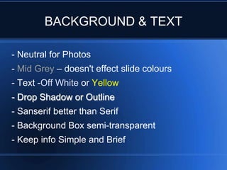 BACKGROUND & TEXT

- Neutral for Photos
- Mid Grey – doesn't effect slide colours
- Text -Off White or Yellow
- Drop Shadow or Outline
- Sanserif better than Serif
- Background Box semi-transparent
- Keep info Simple and Brief
 