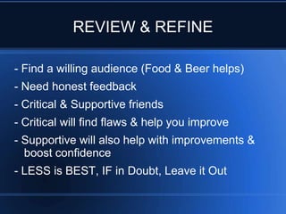 REVIEW & REFINE

- Find a willing audience (Food & Beer helps)
- Need honest feedback
- Critical & Supportive friends
- Critical will find flaws & help you improve
- Supportive will also help with improvements &
  boost confidence
- LESS is BEST, IF in Doubt, Leave it Out
 