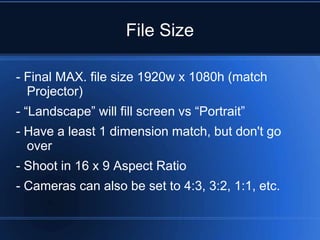 File Size

- Final MAX. file size 1920w x 1080h (match
  Projector)
- “Landscape” will fill screen vs “Portrait”
- Have a least 1 dimension match, but don't go
  over
- Shoot in 16 x 9 Aspect Ratio
- Cameras can also be set to 4:3, 3:2, 1:1, etc.
 