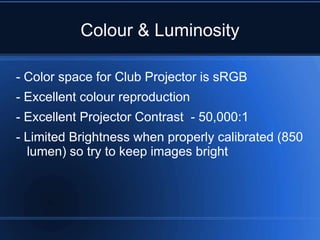 Colour & Luminosity

- Color space for Club Projector is sRGB
- Excellent colour reproduction
- Excellent Projector Contrast - 50,000:1
- Limited Brightness when properly calibrated (850
  lumen) so try to keep images bright
 