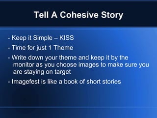 Tell A Cohesive Story

- Keep it Simple – KISS
- Time for just 1 Theme
- Write down your theme and keep it by the
  monitor as you choose images to make sure you
  are staying on target
- Imagefest is like a book of short stories
 