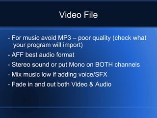 Video File

- For music avoid MP3 – poor quality (check what
  your program will import)
- AFF best audio format
- Stereo sound or put Mono on BOTH channels
- Mix music low if adding voice/SFX
- Fade in and out both Video & Audio
 