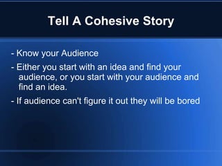 Tell A Cohesive Story

- Know your Audience
- Either you start with an idea and find your
  audience, or you start with your audience and
  find an idea.
- If audience can't figure it out they will be bored
 