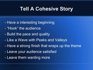 Tell A Cohesive Story

- Have a interesting beginning
- “Hook” the audience
- Build the pace and quality
- Like a Wave with Peaks and Valleys
- Have a strong finish that wraps up the theme
- Leave your audience satisfied
- Leave them wanting more
 