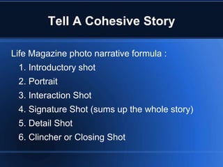 Tell A Cohesive Story

Life Magazine photo narrative formula :
 1. Introductory shot
 2. Portrait
 3. Interaction Shot
 4. Signature Shot (sums up the whole story)
 5. Detail Shot
 6. Clincher or Closing Shot
 