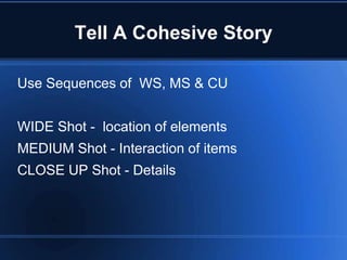 Tell A Cohesive Story

Use Sequences of WS, MS & CU


WIDE Shot - location of elements
MEDIUM Shot - Interaction of items
CLOSE UP Shot - Details
 