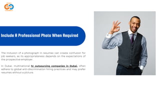 The inclusion of a photograph in resumes can create confusion for
job seekers, as its appropriateness depends on the expectations of
the prospective employer.
In Dubai, multinational hr outsourcing companies in Dubai, often
adhere to global anti-discrimination hiring practices and may prefer
resumes without a picture.
Include A Professional Photo When Required
 