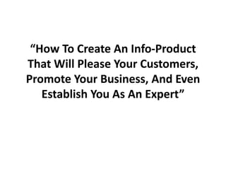 “How To Create An Info-Product That Will Please Your Customers, Promote Your Business, And Even Establish You As An Expert” 