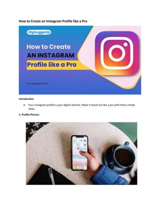 How to Create an Instagram Profile like a Pro
Introduction
 Your Instagram profile is your digital identity. Make it stand out like a pro with these simple
steps.
1. Profile Picture:
 