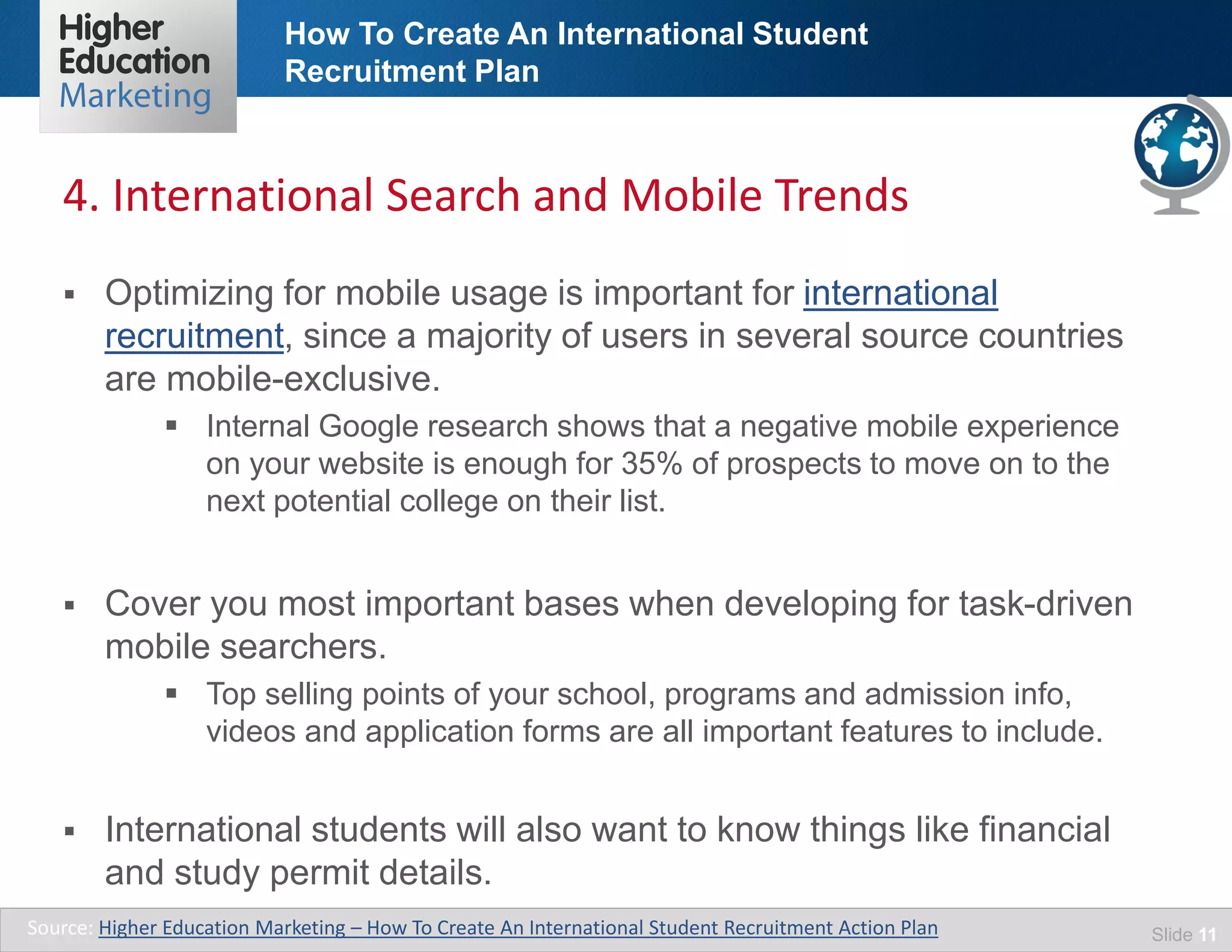 How To Create An International Student
Recruitment Plan
Slide 11
 Optimizing for mobile usage is important for international
recruitment, since a majority of users in several source countries
are mobile-exclusive.
 Internal Google research shows that a negative mobile experience
on your website is enough for 35% of prospects to move on to the
next potential college on their list.
 Cover you most important bases when developing for task-driven
mobile searchers.
 Top selling points of your school, programs and admission info,
videos and application forms are all important features to include.
 International students will also want to know things like financial
and study permit details.
Source: Higher Education Marketing – How To Create An International Student Recruitment Action Plan
4. International Search and Mobile Trends
 