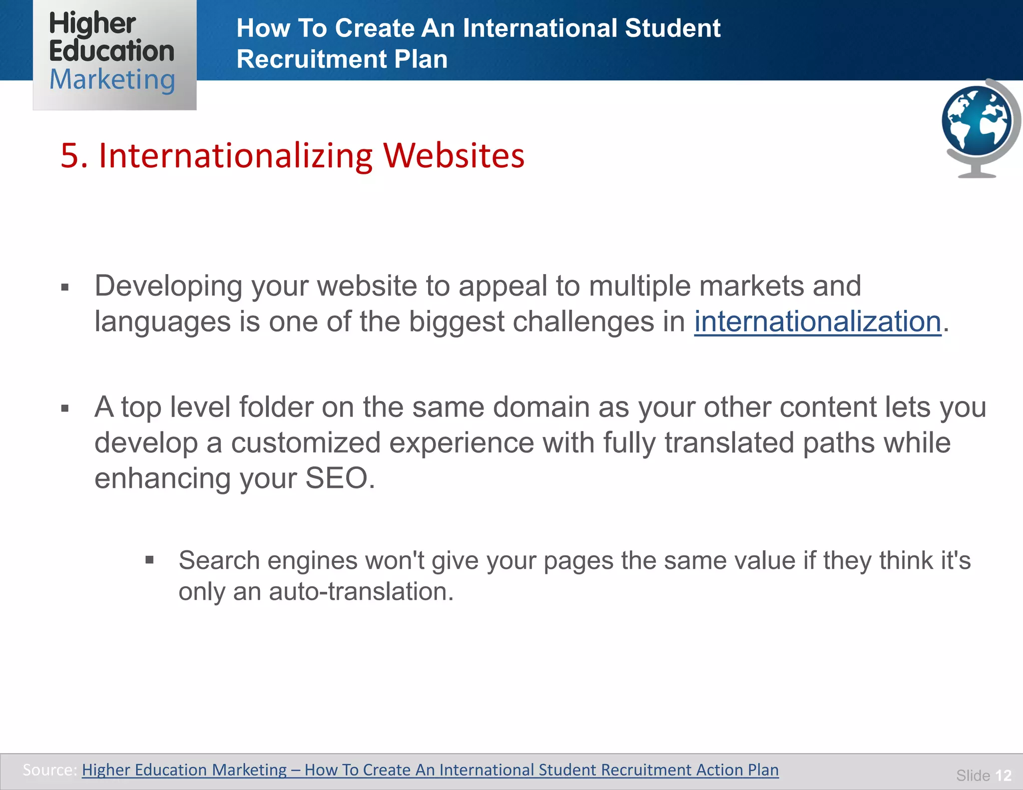 How To Create An International Student
Recruitment Plan
Slide 12
 Developing your website to appeal to multiple markets and
languages is one of the biggest challenges in internationalization.
 A top level folder on the same domain as your other content lets you
develop a customized experience with fully translated paths while
enhancing your SEO.
 Search engines won't give your pages the same value if they think it's
only an auto-translation.
5. Internationalizing Websites
Source: Higher Education Marketing – How To Create An International Student Recruitment Action Plan
 