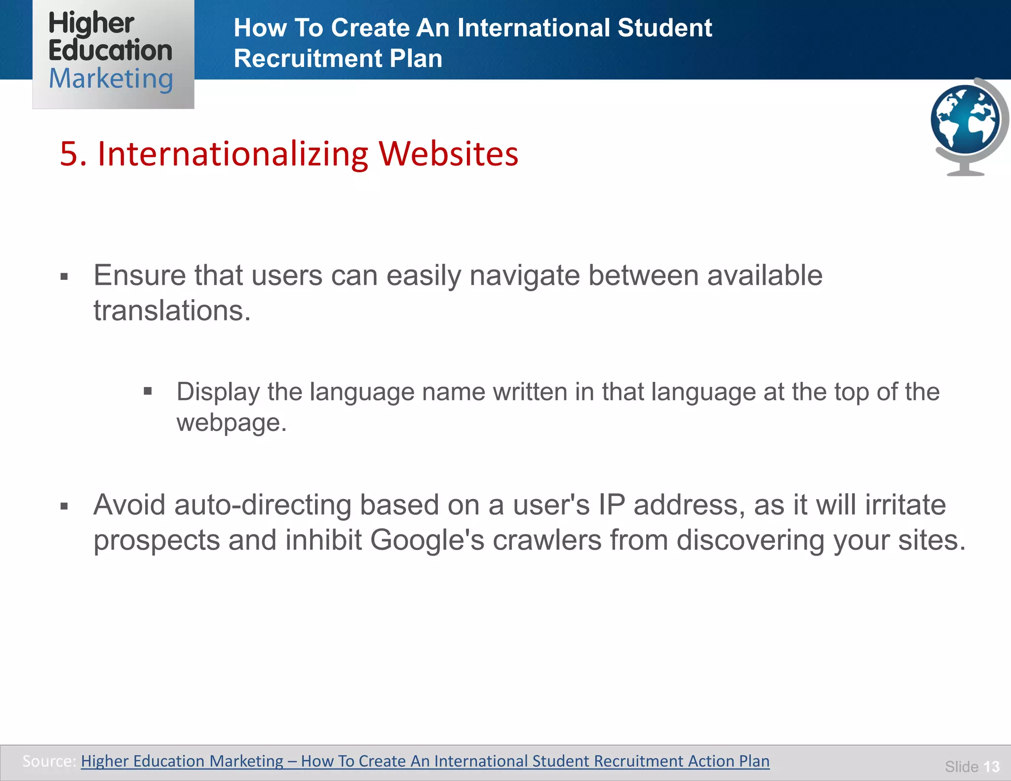How To Create An International Student
Recruitment Plan
Slide 13
 Ensure that users can easily navigate between available
translations.
 Display the language name written in that language at the top of the
webpage.
 Avoid auto-directing based on a user's IP address, as it will irritate
prospects and inhibit Google's crawlers from discovering your sites.
5. Internationalizing Websites
Source: Higher Education Marketing – How To Create An International Student Recruitment Action Plan
 