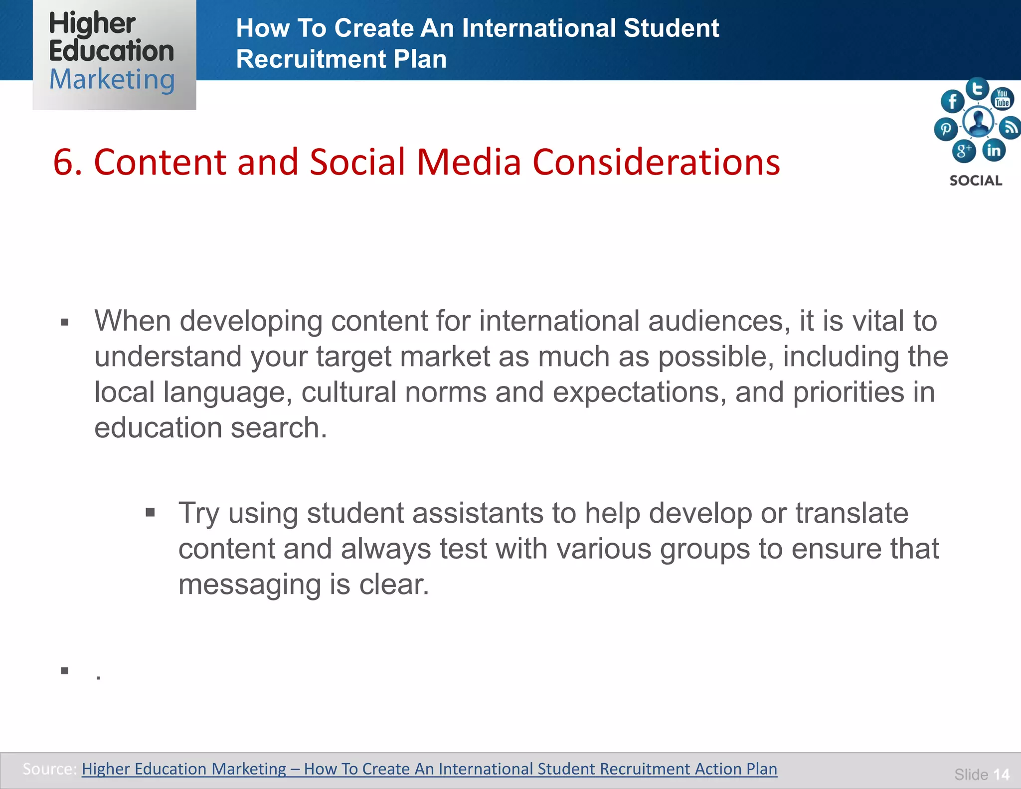 How To Create An International Student
Recruitment Plan
Slide 14
 When developing content for international audiences, it is vital to
understand your target market as much as possible, including the
local language, cultural norms and expectations, and priorities in
education search.
 Try using student assistants to help develop or translate
content and always test with various groups to ensure that
messaging is clear.
 .
6. Content and Social Media Considerations
Source: Higher Education Marketing – How To Create An International Student Recruitment Action Plan
 