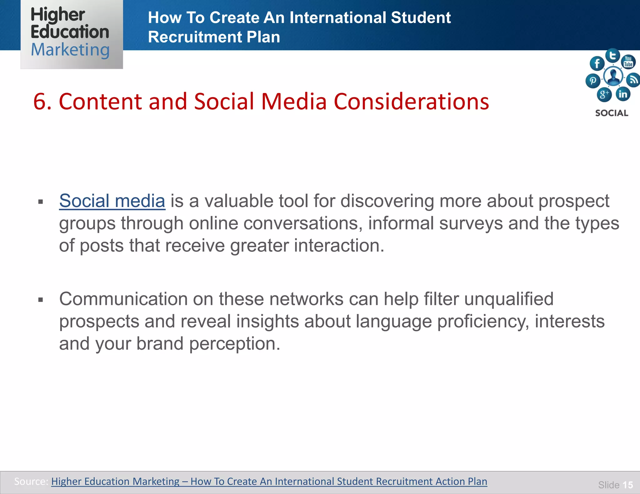 How To Create An International Student
Recruitment Plan
Slide 15
 Social media is a valuable tool for discovering more about prospect
groups through online conversations, informal surveys and the types
of posts that receive greater interaction.
 Communication on these networks can help filter unqualified
prospects and reveal insights about language proficiency, interests
and your brand perception.
6. Content and Social Media Considerations
Source: Higher Education Marketing – How To Create An International Student Recruitment Action Plan
 