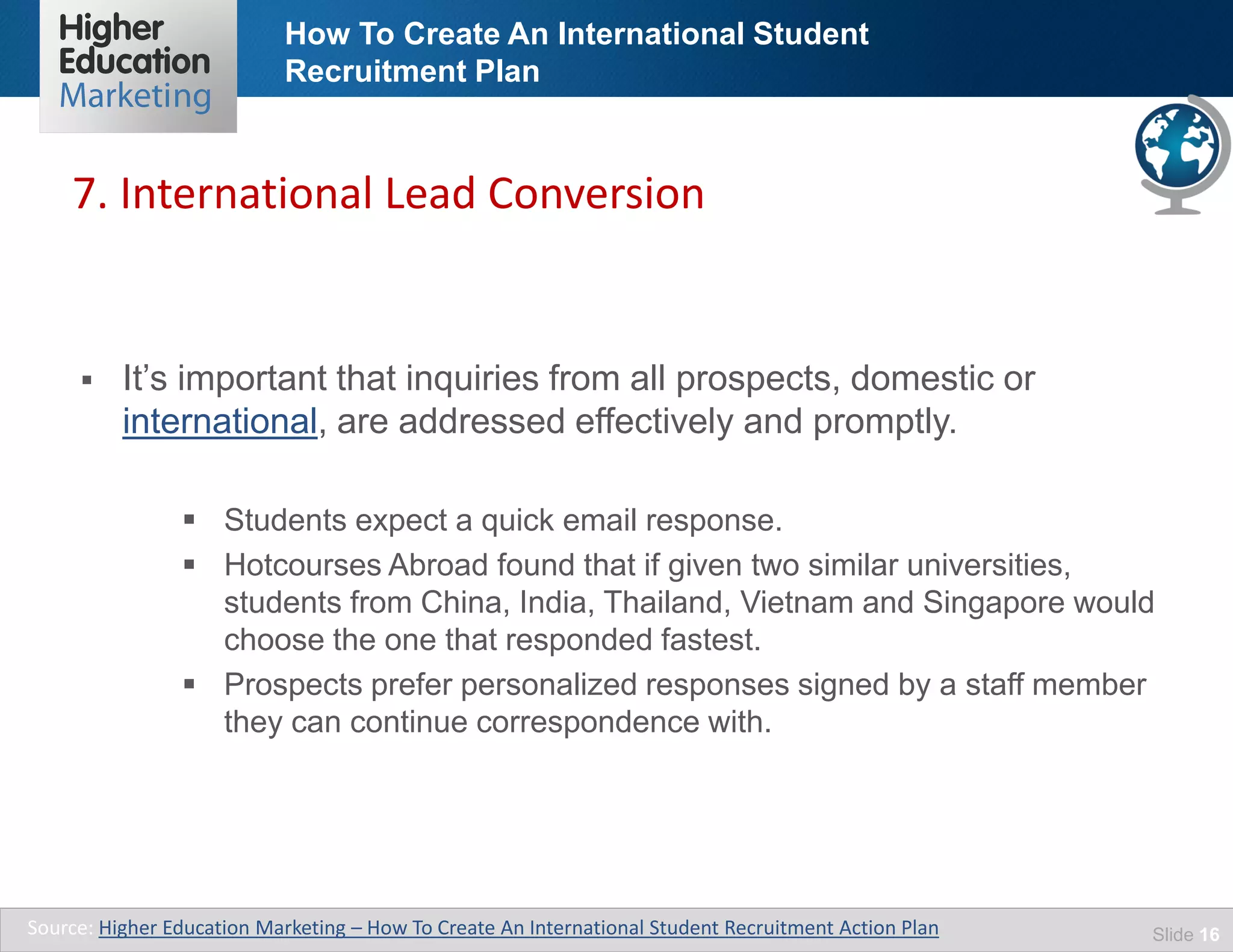 How To Create An International Student
Recruitment Plan
Slide 16
 It’s important that inquiries from all prospects, domestic or
international, are addressed effectively and promptly.
 Students expect a quick email response.
 Hotcourses Abroad found that if given two similar universities,
students from China, India, Thailand, Vietnam and Singapore would
choose the one that responded fastest.
 Prospects prefer personalized responses signed by a staff member
they can continue correspondence with.
7. International Lead Conversion
Source: Higher Education Marketing – How To Create An International Student Recruitment Action Plan
 