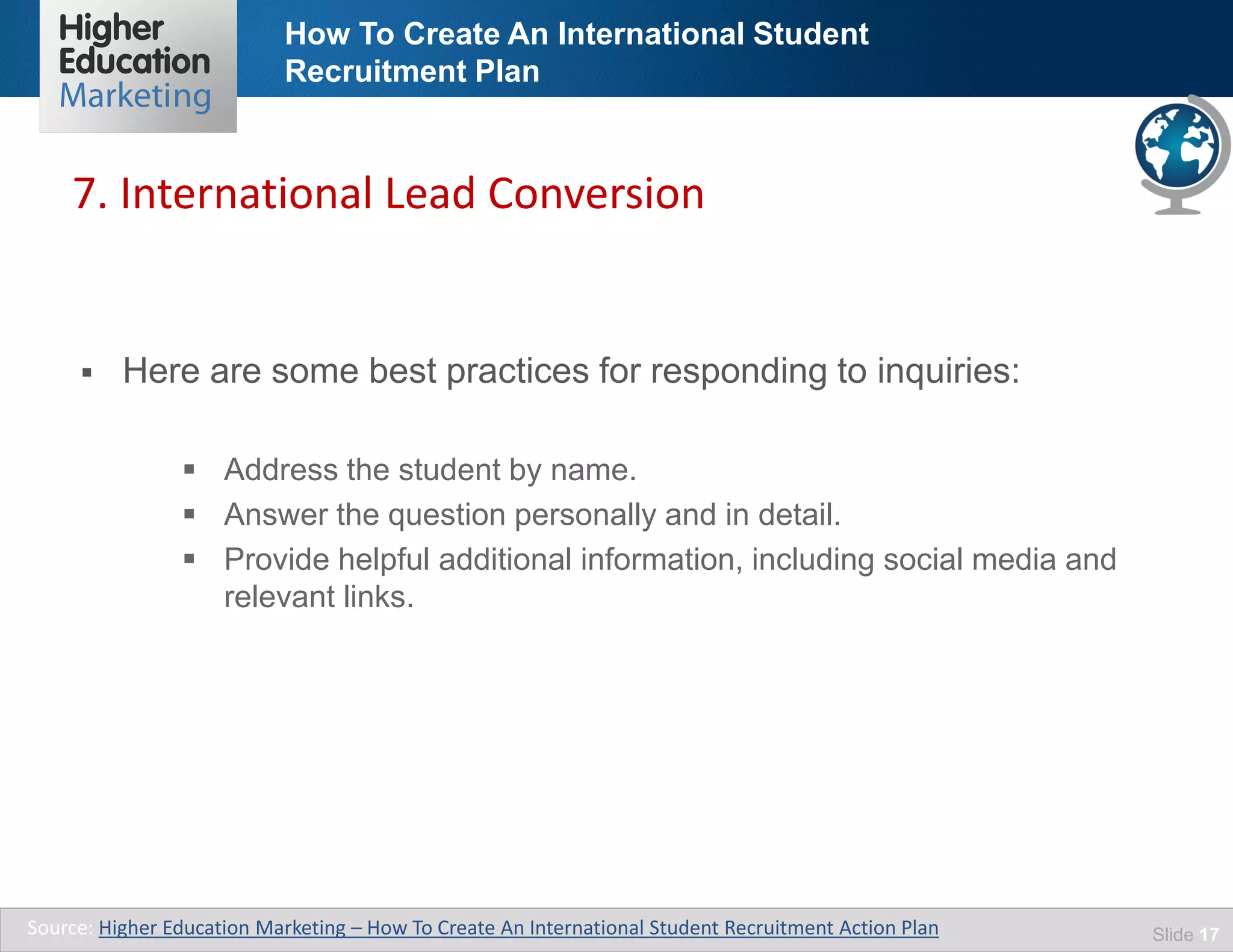 How To Create An International Student
Recruitment Plan
Slide 17
 Here are some best practices for responding to inquiries:
 Address the student by name.
 Answer the question personally and in detail.
 Provide helpful additional information, including social media and
relevant links.
7. International Lead Conversion
Source: Higher Education Marketing – How To Create An International Student Recruitment Action Plan
 