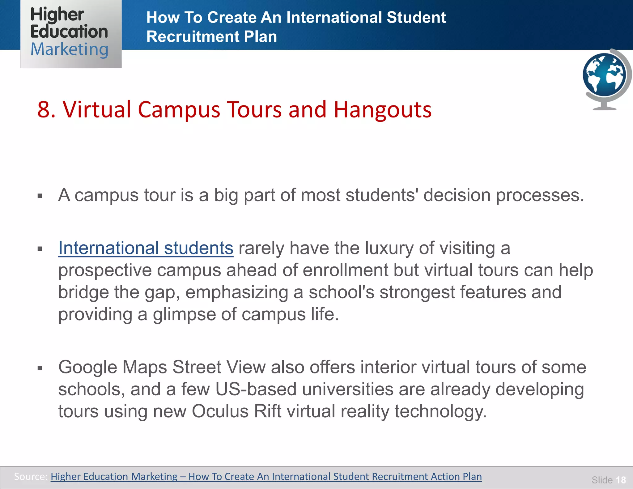 How To Create An International Student
Recruitment Plan
Slide 18
 A campus tour is a big part of most students' decision processes.
 International students rarely have the luxury of visiting a
prospective campus ahead of enrollment but virtual tours can help
bridge the gap, emphasizing a school's strongest features and
providing a glimpse of campus life.
 Google Maps Street View also offers interior virtual tours of some
schools, and a few US-based universities are already developing
tours using new Oculus Rift virtual reality technology.
8. Virtual Campus Tours and Hangouts
Source: Higher Education Marketing – How To Create An International Student Recruitment Action Plan
 
