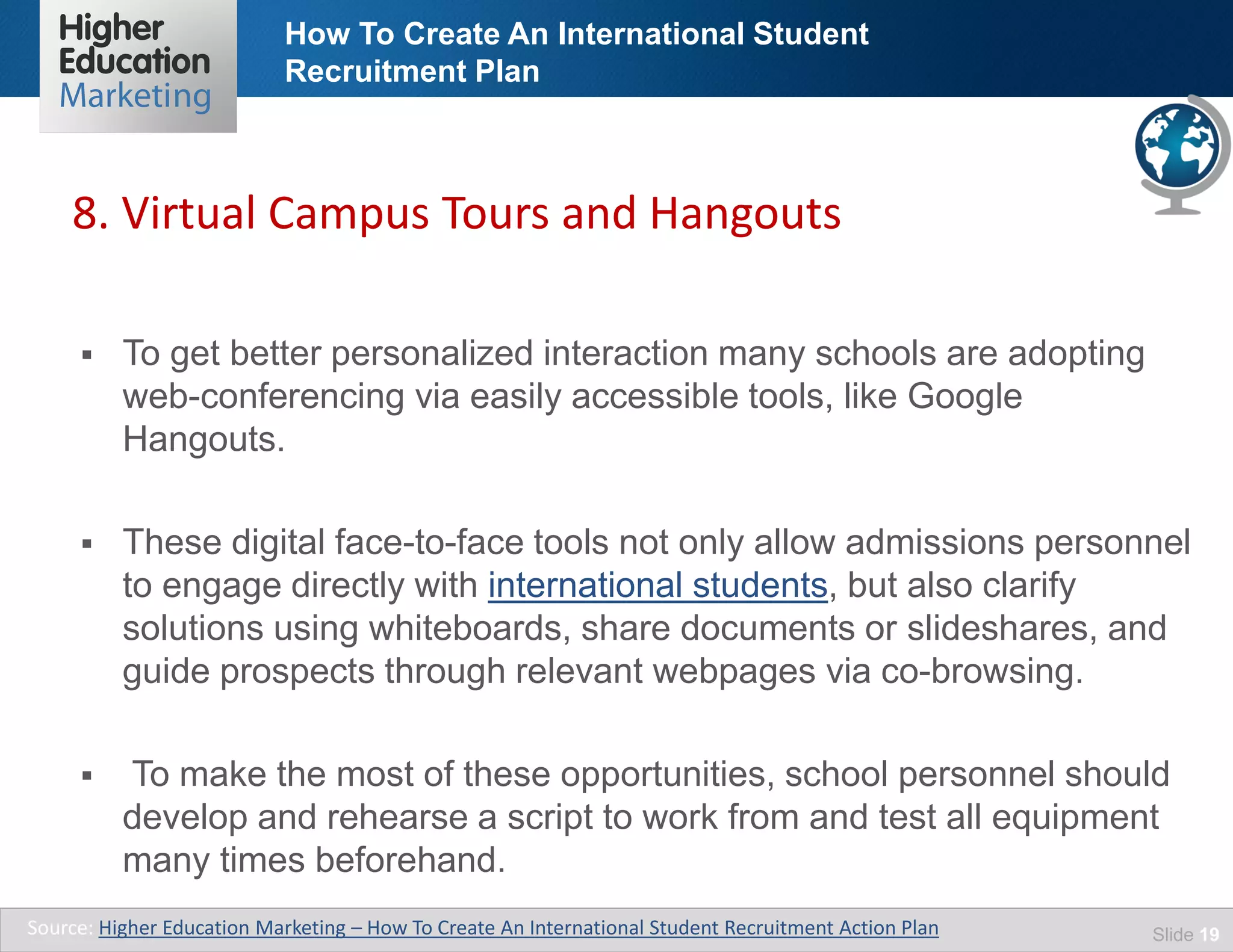 How To Create An International Student
Recruitment Plan
Slide 19
 To get better personalized interaction many schools are adopting
web-conferencing via easily accessible tools, like Google
Hangouts.
 These digital face-to-face tools not only allow admissions personnel
to engage directly with international students, but also clarify
solutions using whiteboards, share documents or slideshares, and
guide prospects through relevant webpages via co-browsing.
 To make the most of these opportunities, school personnel should
develop and rehearse a script to work from and test all equipment
many times beforehand.
Source: Higher Education Marketing – How To Create An International Student Recruitment Action Plan
8. Virtual Campus Tours and Hangouts
 