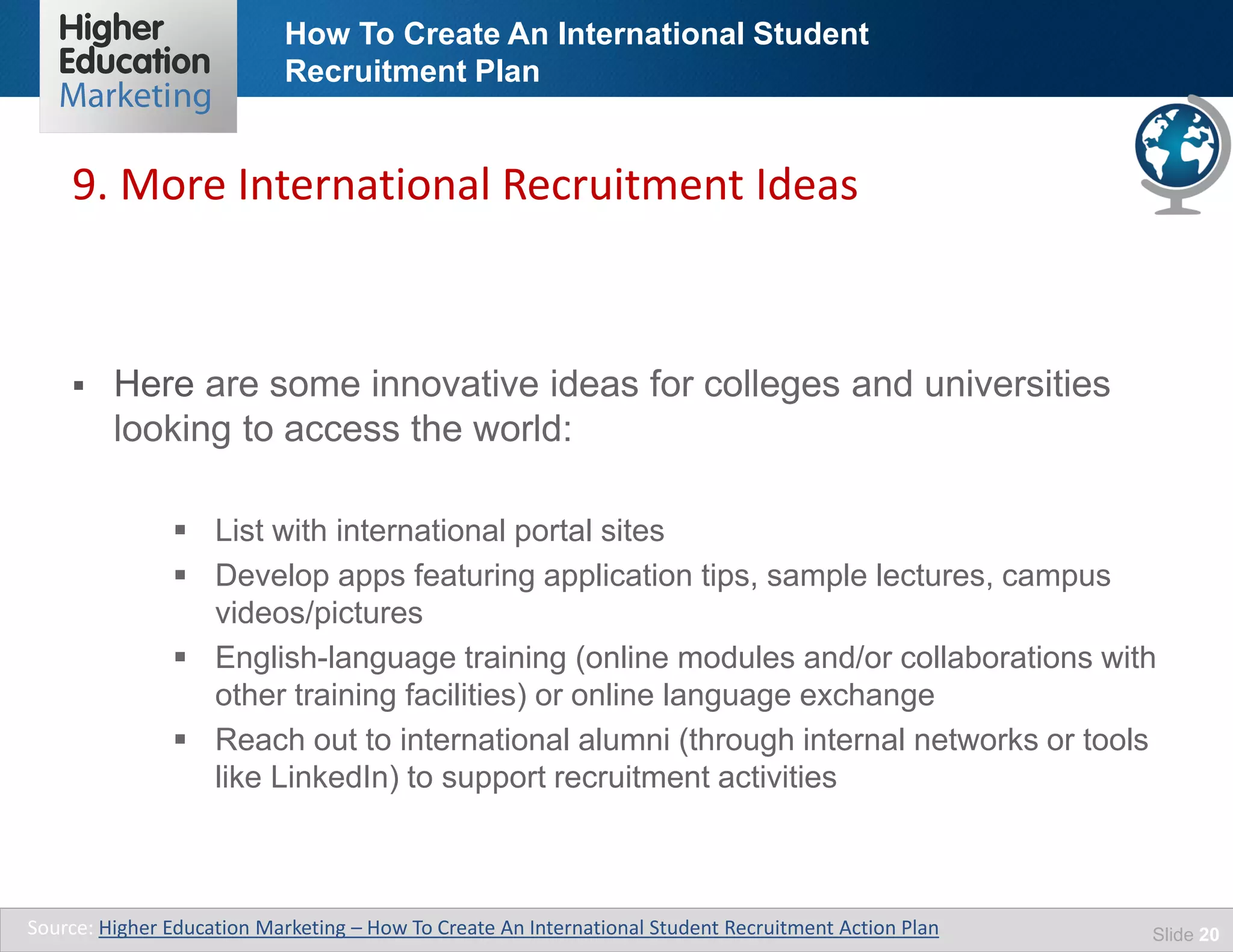 How To Create An International Student
Recruitment Plan
Slide 20
 Here are some innovative ideas for colleges and universities
looking to access the world:
 List with international portal sites
 Develop apps featuring application tips, sample lectures, campus
videos/pictures
 English-language training (online modules and/or collaborations with
other training facilities) or online language exchange
 Reach out to international alumni (through internal networks or tools
like LinkedIn) to support recruitment activities
9. More International Recruitment Ideas
Source: Higher Education Marketing – How To Create An International Student Recruitment Action Plan
 