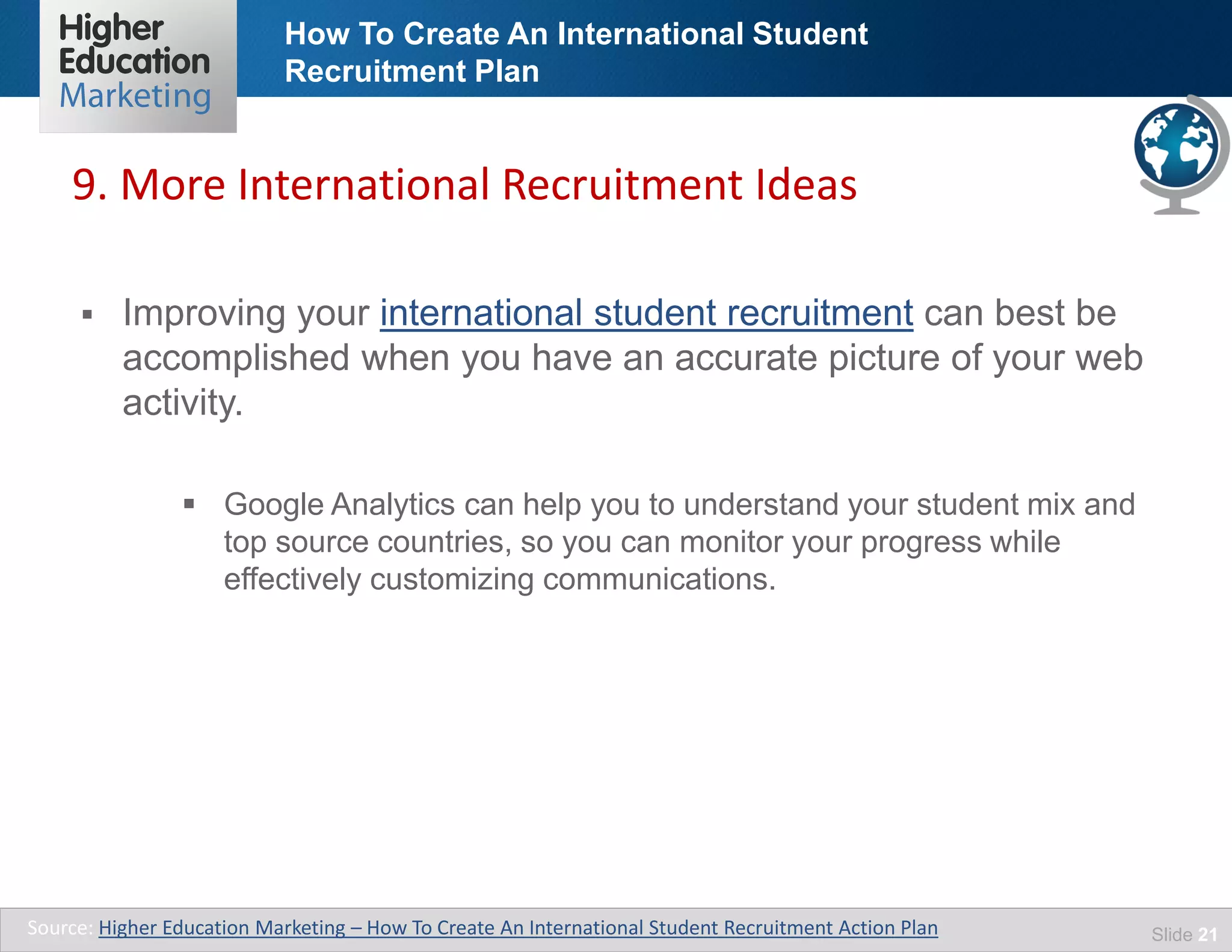 How To Create An International Student
Recruitment Plan
Slide 21
 Improving your international student recruitment can best be
accomplished when you have an accurate picture of your web
activity.
 Google Analytics can help you to understand your student mix and
top source countries, so you can monitor your progress while
effectively customizing communications.
9. More International Recruitment Ideas
Source: Higher Education Marketing – How To Create An International Student Recruitment Action Plan
 