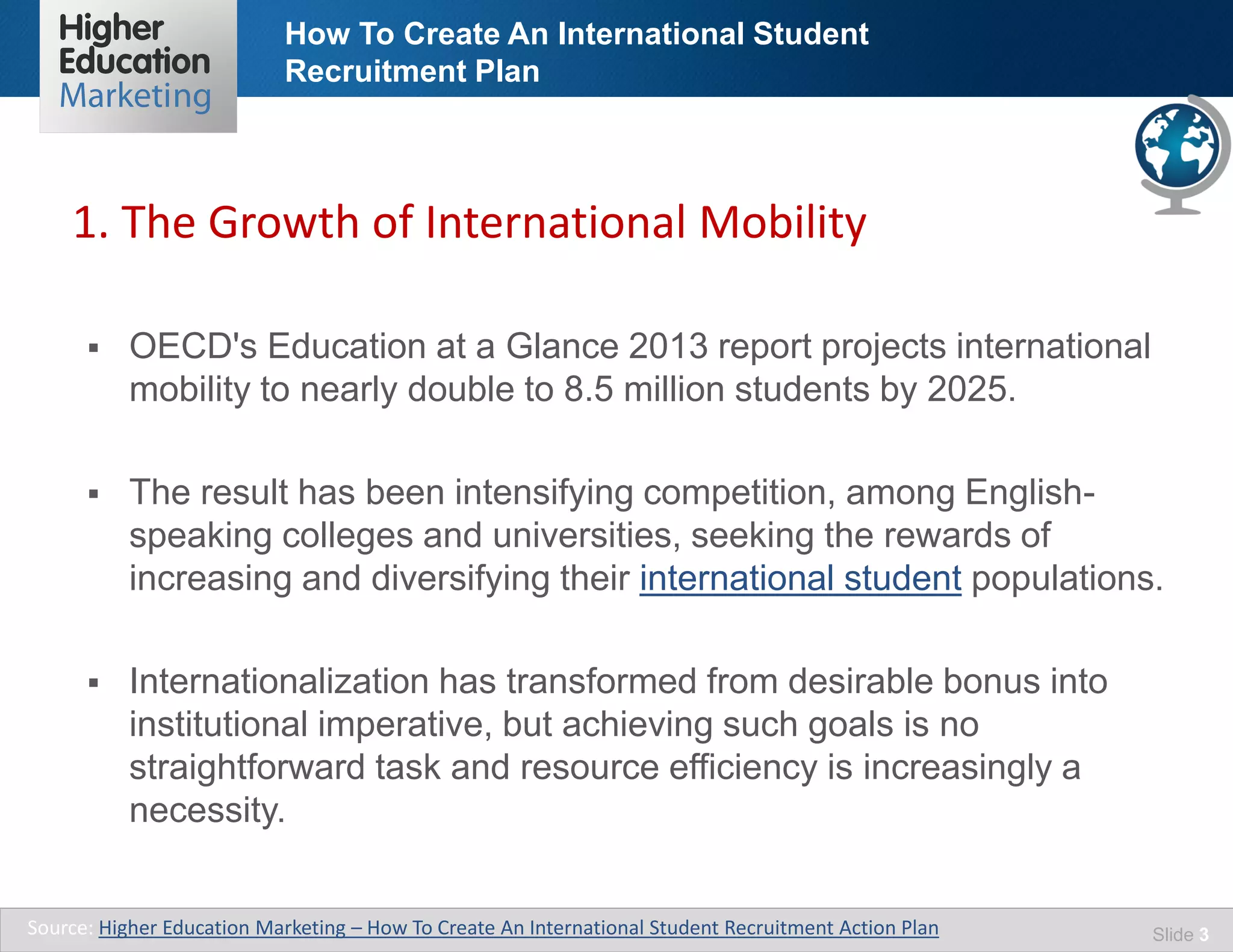 How To Create An International Student
Recruitment Plan
Slide 3
 OECD's Education at a Glance 2013 report projects international
mobility to nearly double to 8.5 million students by 2025.
 The result has been intensifying competition, among English-
speaking colleges and universities, seeking the rewards of
increasing and diversifying their international student populations.
 Internationalization has transformed from desirable bonus into
institutional imperative, but achieving such goals is no
straightforward task and resource efficiency is increasingly a
necessity.
1. The Growth of International Mobility
Source: Higher Education Marketing – How To Create An International Student Recruitment Action Plan
 