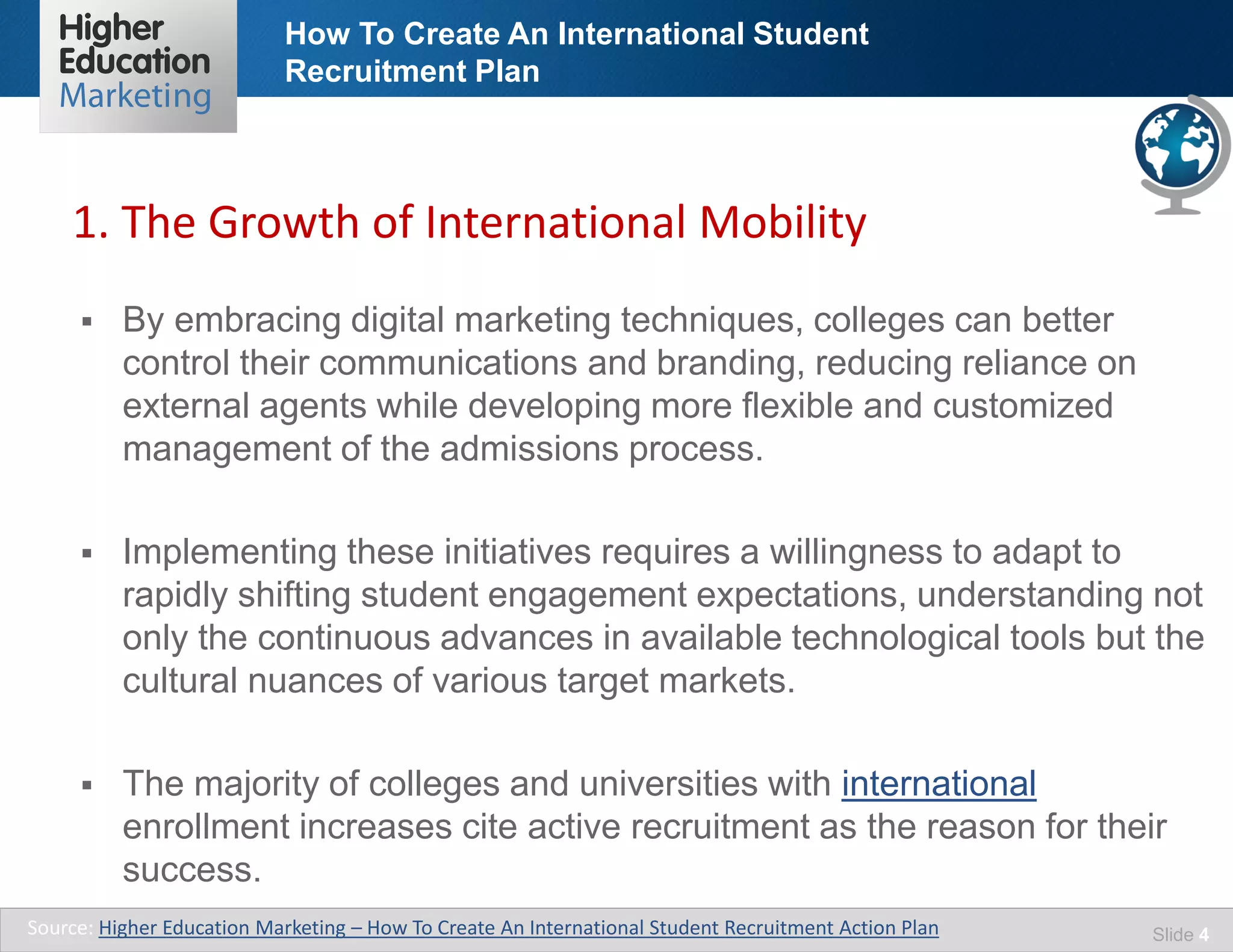 How To Create An International Student
Recruitment Plan
Slide 4
 By embracing digital marketing techniques, colleges can better
control their communications and branding, reducing reliance on
external agents while developing more flexible and customized
management of the admissions process.
 Implementing these initiatives requires a willingness to adapt to
rapidly shifting student engagement expectations, understanding not
only the continuous advances in available technological tools but the
cultural nuances of various target markets.
 The majority of colleges and universities with international
enrollment increases cite active recruitment as the reason for their
success.
Source: Higher Education Marketing – How To Create An International Student Recruitment Action Plan
1. The Growth of International Mobility
 