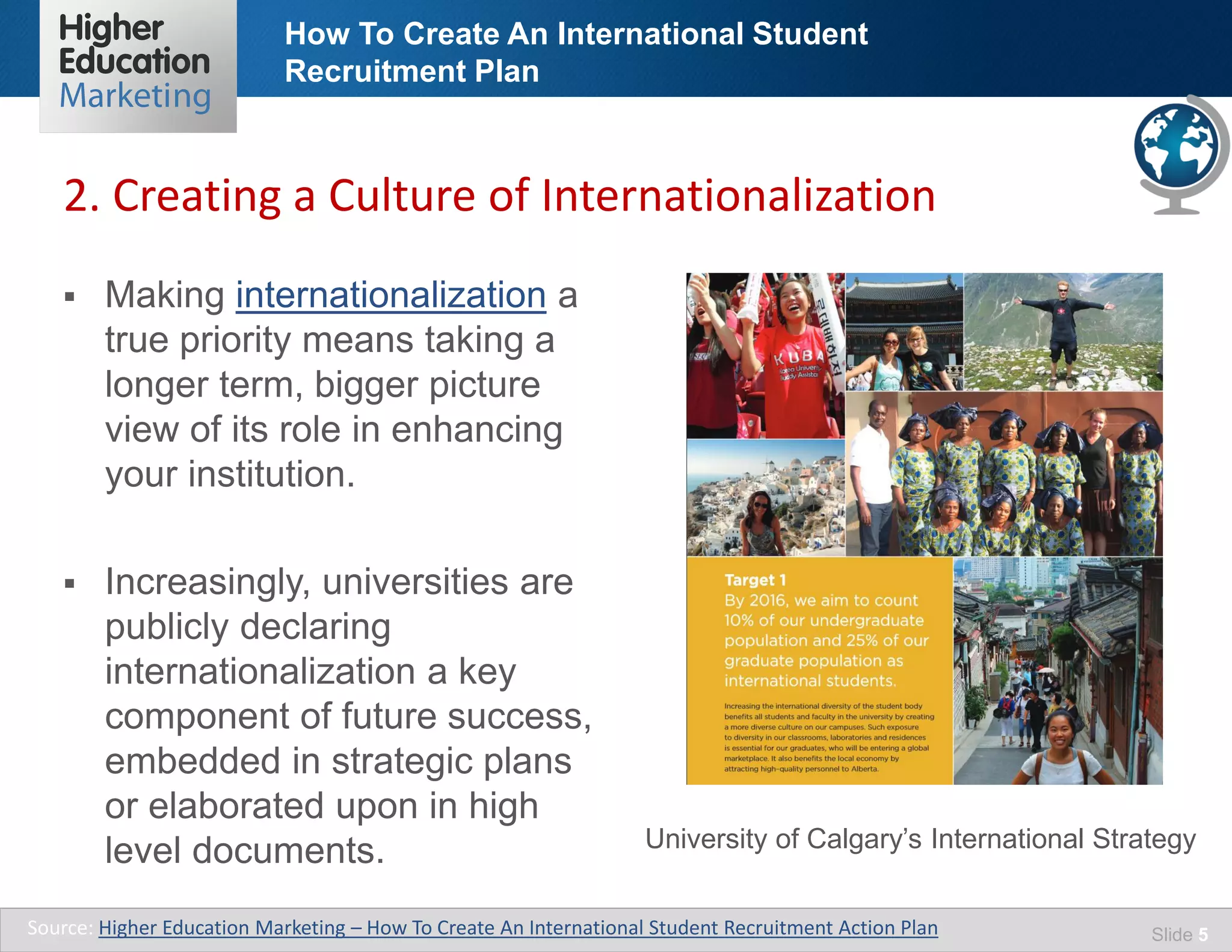 How To Create An International Student
Recruitment Plan
Slide 5
 Making internationalization a
true priority means taking a
longer term, bigger picture
view of its role in enhancing
your institution.
 Increasingly, universities are
publicly declaring
internationalization a key
component of future success,
embedded in strategic plans
or elaborated upon in high
level documents.
2. Creating a Culture of Internationalization
Source: Higher Education Marketing – How To Create An International Student Recruitment Action Plan
University of Calgary’s International Strategy
 