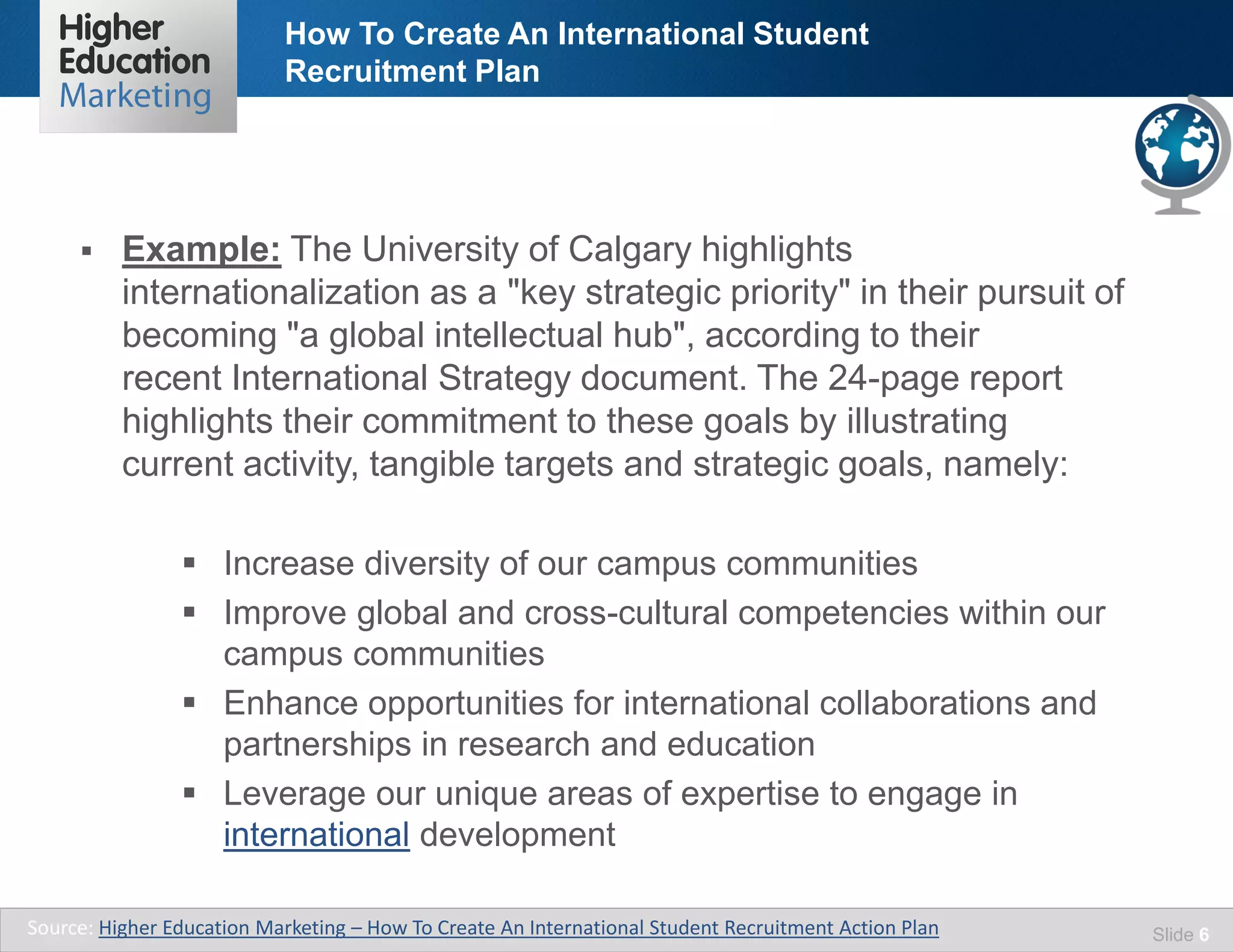 How To Create An International Student
Recruitment Plan
Slide 6
 Example: The University of Calgary highlights
internationalization as a "key strategic priority" in their pursuit of
becoming "a global intellectual hub", according to their
recent International Strategy document. The 24-page report
highlights their commitment to these goals by illustrating
current activity, tangible targets and strategic goals, namely:
 Increase diversity of our campus communities
 Improve global and cross-cultural competencies within our
campus communities
 Enhance opportunities for international collaborations and
partnerships in research and education
 Leverage our unique areas of expertise to engage in
international development
Source: Higher Education Marketing – How To Create An International Student Recruitment Action Plan
 