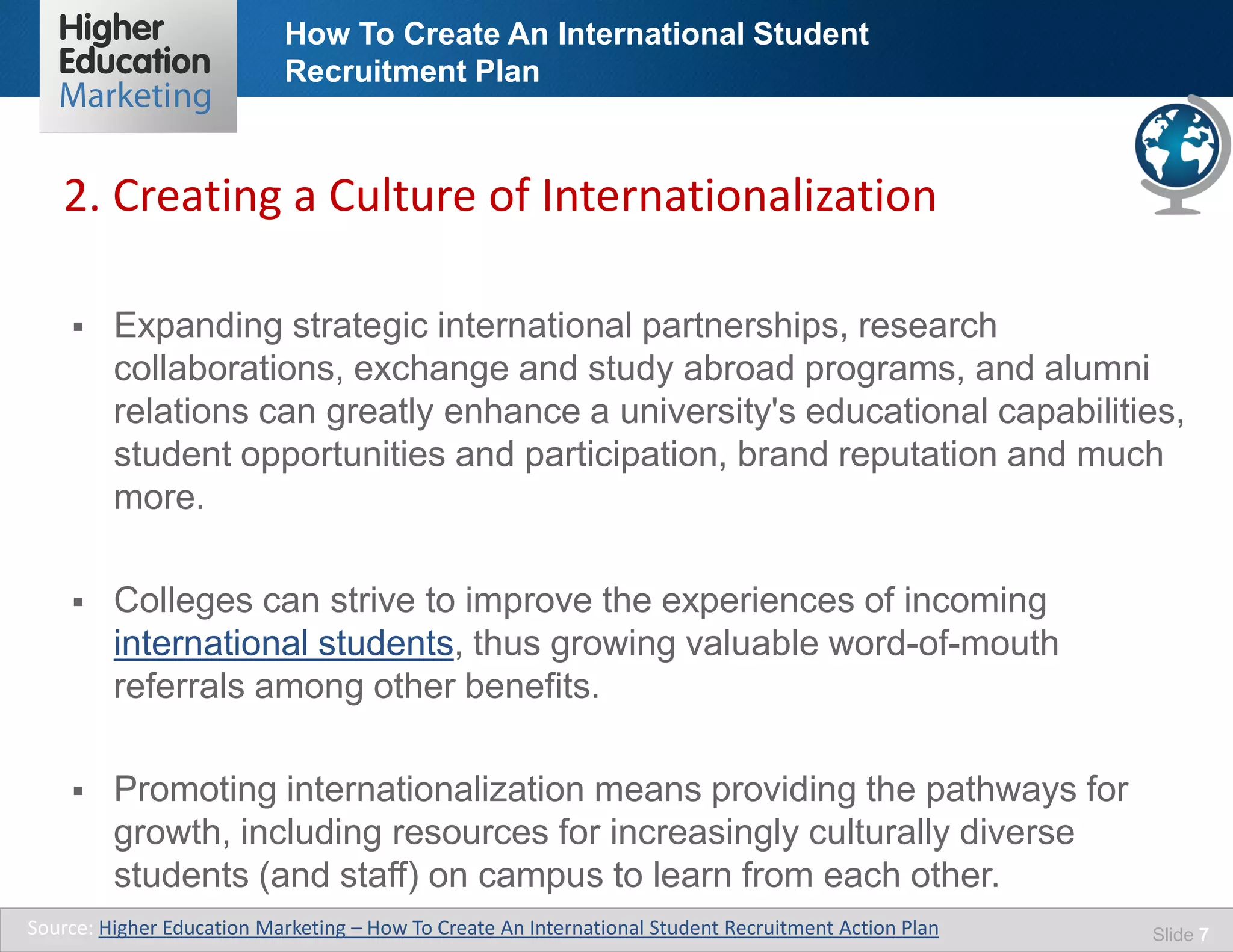 How To Create An International Student
Recruitment Plan
Slide 7
 Expanding strategic international partnerships, research
collaborations, exchange and study abroad programs, and alumni
relations can greatly enhance a university's educational capabilities,
student opportunities and participation, brand reputation and much
more.
 Colleges can strive to improve the experiences of incoming
international students, thus growing valuable word-of-mouth
referrals among other benefits.
 Promoting internationalization means providing the pathways for
growth, including resources for increasingly culturally diverse
students (and staff) on campus to learn from each other.
Source: Higher Education Marketing – How To Create An International Student Recruitment Action Plan
2. Creating a Culture of Internationalization
 