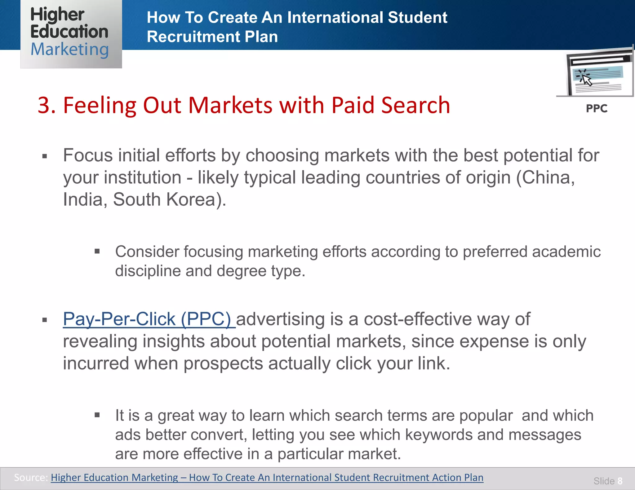 How To Create An International Student
Recruitment Plan
Slide 8
 Focus initial efforts by choosing markets with the best potential for
your institution - likely typical leading countries of origin (China,
India, South Korea).
 Consider focusing marketing efforts according to preferred academic
discipline and degree type.
 Pay-Per-Click (PPC) advertising is a cost-effective way of
revealing insights about potential markets, since expense is only
incurred when prospects actually click your link.
 It is a great way to learn which search terms are popular and which
ads better convert, letting you see which keywords and messages
are more effective in a particular market.
3. Feeling Out Markets with Paid Search
Source: Higher Education Marketing – How To Create An International Student Recruitment Action Plan
 