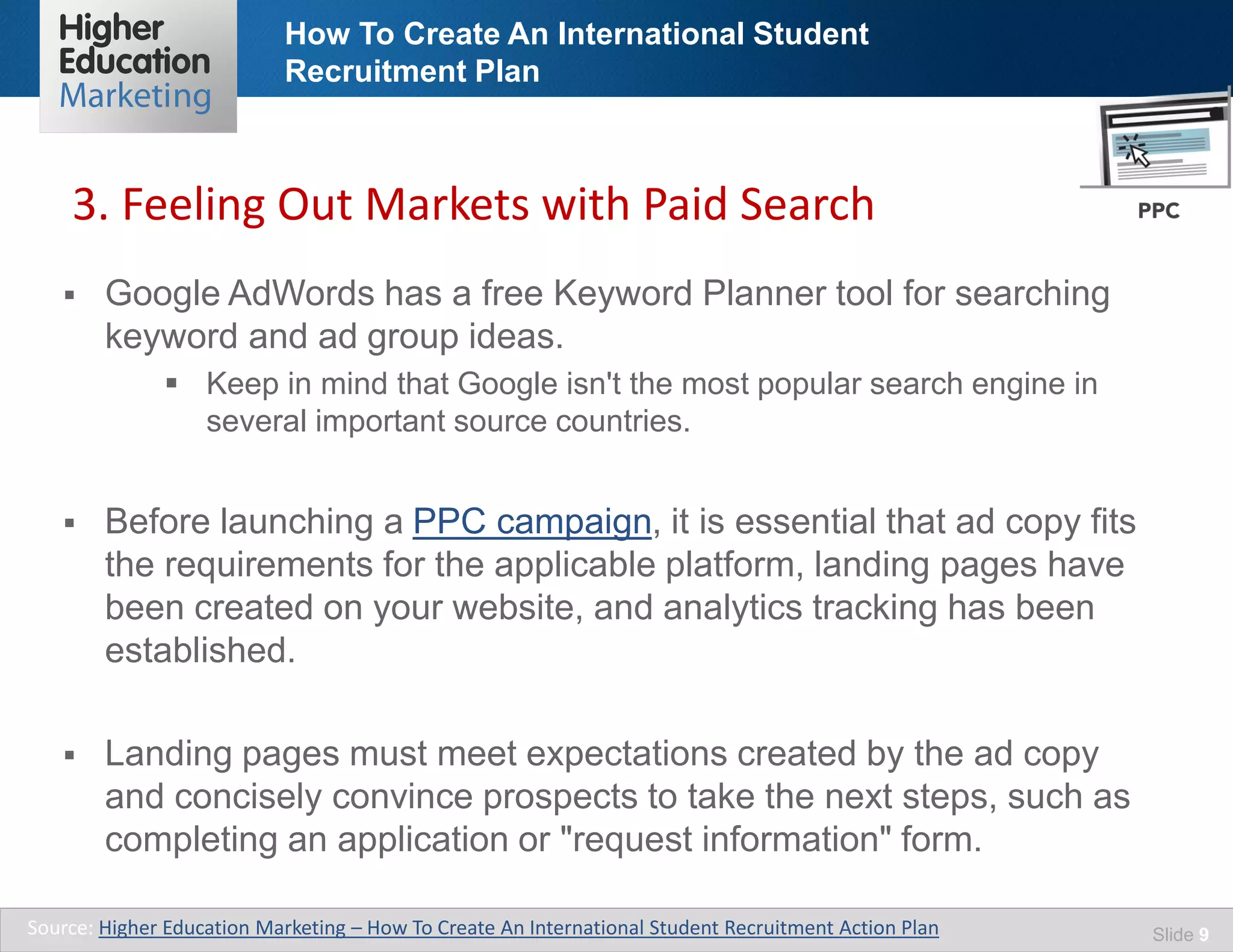 How To Create An International Student
Recruitment Plan
Slide 9
 Google AdWords has a free Keyword Planner tool for searching
keyword and ad group ideas.
 Keep in mind that Google isn't the most popular search engine in
several important source countries.
 Before launching a PPC campaign, it is essential that ad copy fits
the requirements for the applicable platform, landing pages have
been created on your website, and analytics tracking has been
established.
 Landing pages must meet expectations created by the ad copy
and concisely convince prospects to take the next steps, such as
completing an application or "request information" form.
Source: Higher Education Marketing – How To Create An International Student Recruitment Action Plan
3. Feeling Out Markets with Paid Search
 