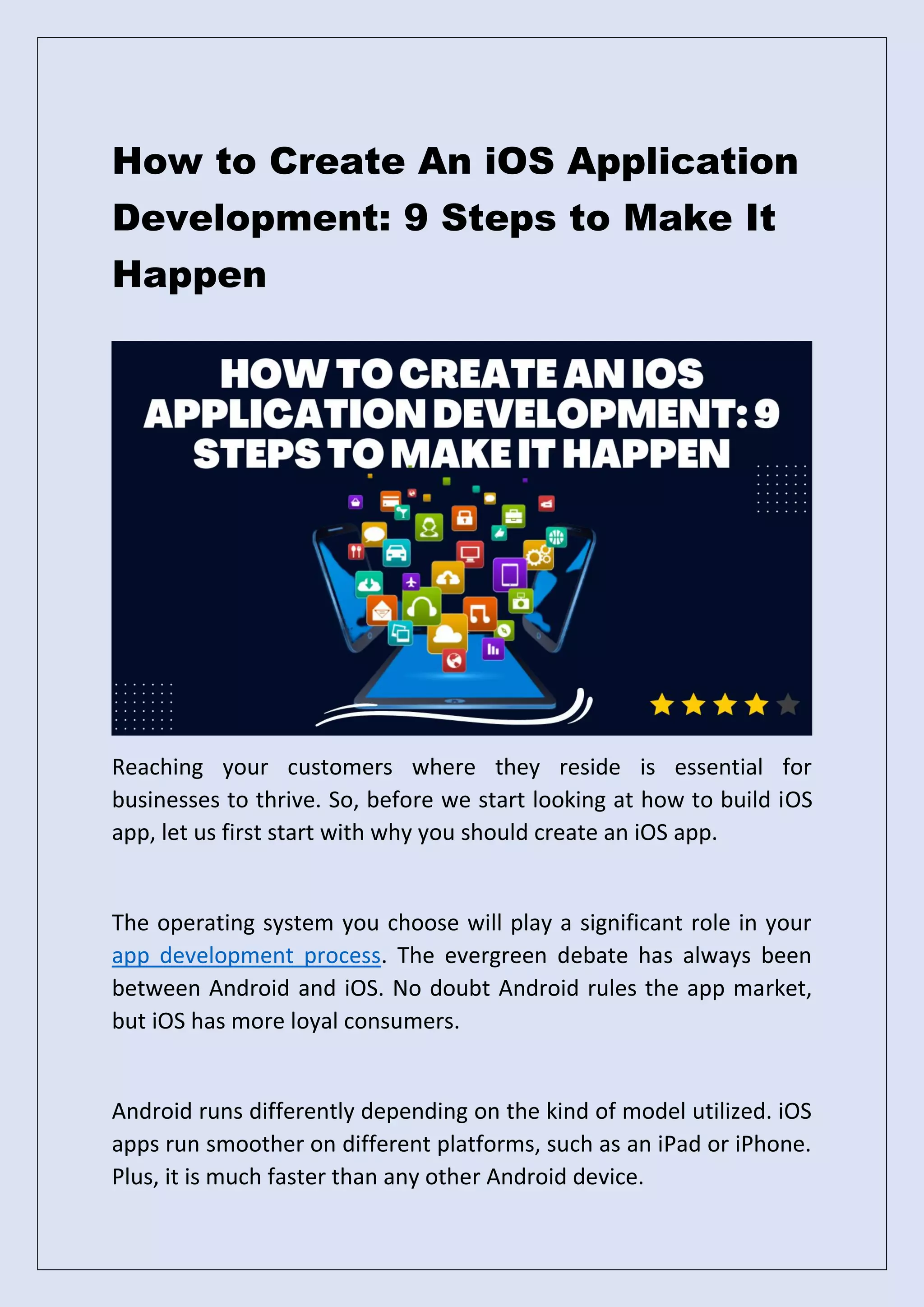 How to Create An iOS Application
Development: 9 Steps to Make It
Happen
Reaching your customers where they reside is essential for
businesses to thrive. So, before we start looking at how to build iOS
app, let us first start with why you should create an iOS app.
The operating system you choose will play a significant role in your
app development process. The evergreen debate has always been
between Android and iOS. No doubt Android rules the app market,
but iOS has more loyal consumers.
Android runs differently depending on the kind of model utilized. iOS
apps run smoother on different platforms, such as an iPad or iPhone.
Plus, it is much faster than any other Android device.
 