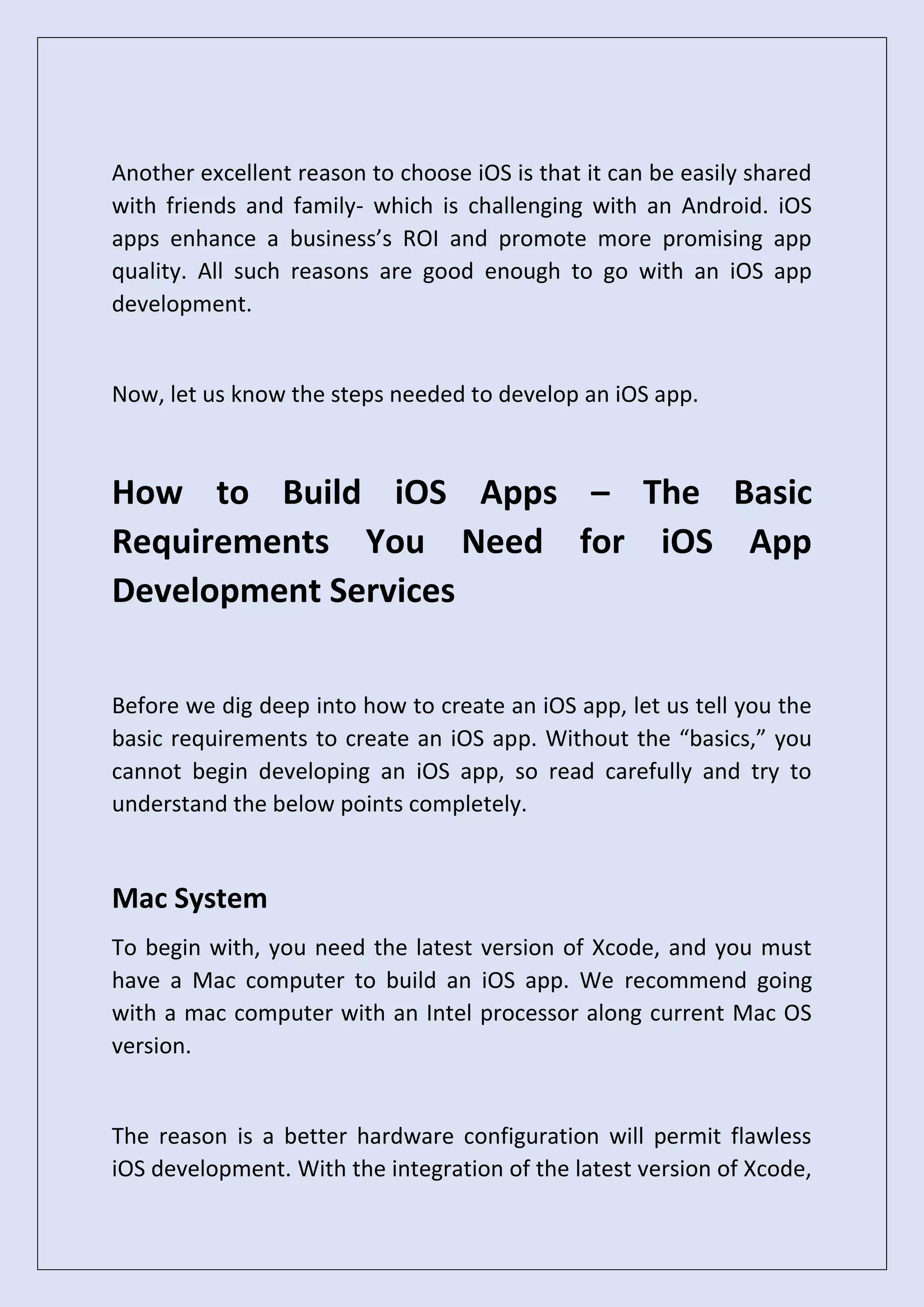 Another excellent reason to choose iOS is that it can be easily shared
with friends and family- which is challenging with an Android. iOS
apps enhance a business’s ROI and promote more promising app
quality. All such reasons are good enough to go with an iOS app
development.
Now, let us know the steps needed to develop an iOS app.
How to Build iOS Apps – The Basic
Requirements You Need for iOS App
Development Services
Before we dig deep into how to create an iOS app, let us tell you the
basic requirements to create an iOS app. Without the “basics,” you
cannot begin developing an iOS app, so read carefully and try to
understand the below points completely.
Mac System
To begin with, you need the latest version of Xcode, and you must
have a Mac computer to build an iOS app. We recommend going
with a mac computer with an Intel processor along current Mac OS
version.
The reason is a better hardware configuration will permit flawless
iOS development. With the integration of the latest version of Xcode,
 