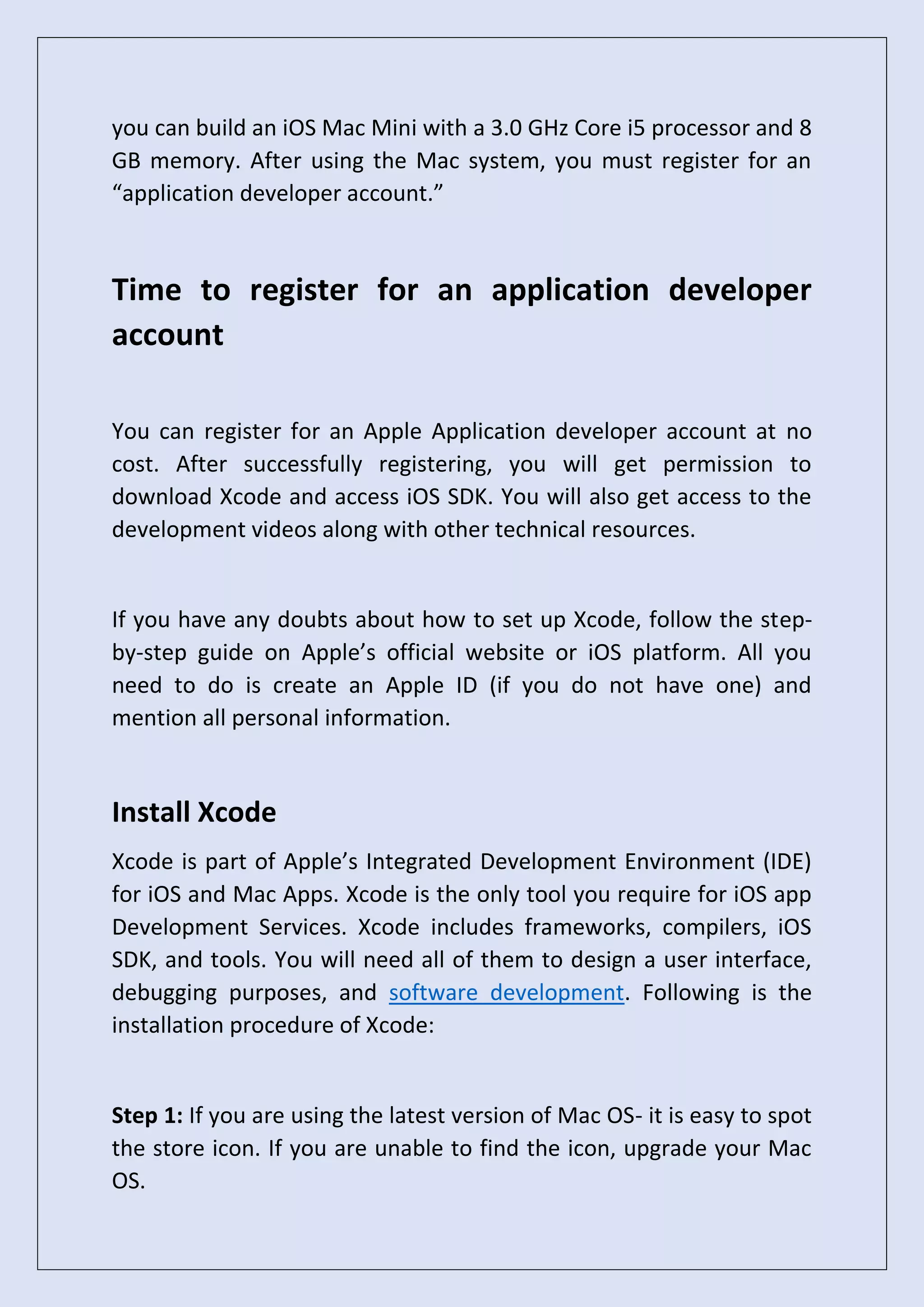 you can build an iOS Mac Mini with a 3.0 GHz Core i5 processor and 8
GB memory. After using the Mac system, you must register for an
“application developer account.”
Time to register for an application developer
account
You can register for an Apple Application developer account at no
cost. After successfully registering, you will get permission to
download Xcode and access iOS SDK. You will also get access to the
development videos along with other technical resources.
If you have any doubts about how to set up Xcode, follow the step-
by-step guide on Apple’s official website or iOS platform. All you
need to do is create an Apple ID (if you do not have one) and
mention all personal information.
Install Xcode
Xcode is part of Apple’s Integrated Development Environment (IDE)
for iOS and Mac Apps. Xcode is the only tool you require for iOS app
Development Services. Xcode includes frameworks, compilers, iOS
SDK, and tools. You will need all of them to design a user interface,
debugging purposes, and software development. Following is the
installation procedure of Xcode:
Step 1: If you are using the latest version of Mac OS- it is easy to spot
the store icon. If you are unable to find the icon, upgrade your Mac
OS.
 